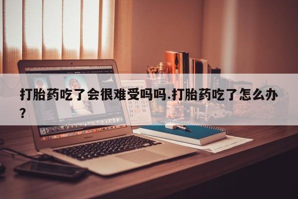 网上卖打胎药的微信号打胎药吃了会很难受吗吗.打胎药吃了怎么办？