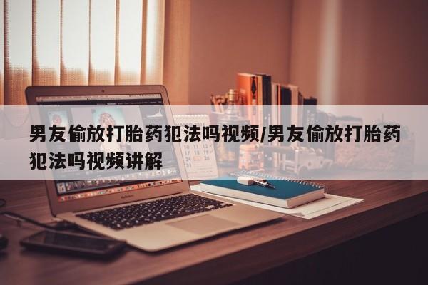 网上卖打胎药的微信号男友偷放打胎药犯法吗视频/男友偷放打胎药犯法吗视频讲解