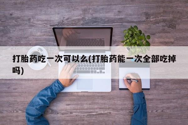 网上卖打胎药的微信号打胎药吃一次可以么(打胎药能一次全部吃掉吗)