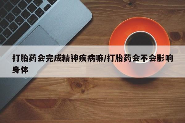 网上卖打胎药的微信号打胎药会完成精神疾病嘛/打胎药会不会影响身体