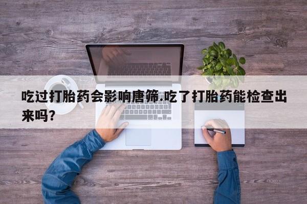 网上卖打胎药的微信号吃过打胎药会影响唐筛.吃了打胎药能检查出来吗？