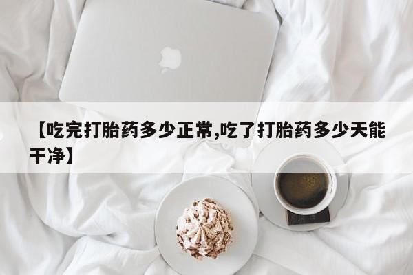 网上卖打胎药的微信号【吃完打胎药多少正常,吃了打胎药多少天能干净】