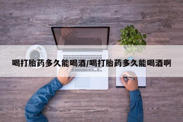 网上卖打胎药的微信号喝打胎药多久能喝酒/喝打胎药多久能喝酒啊