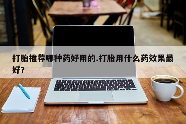 网上卖打胎药的微信号打胎推荐哪种药好用的.打胎用什么药效果最好？