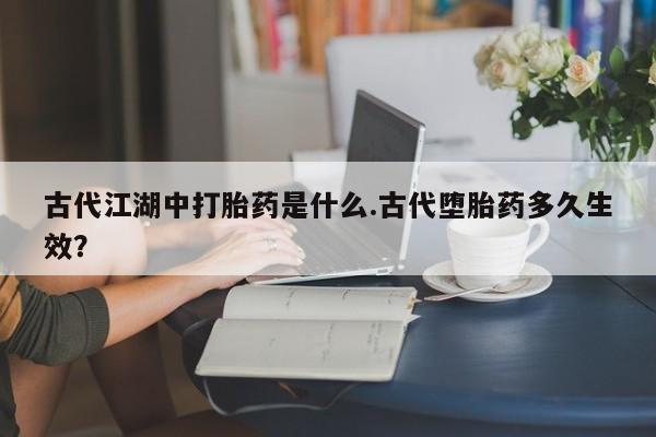 网上卖打胎药的微信号古代江湖中打胎药是什么.古代堕胎药多久生效？