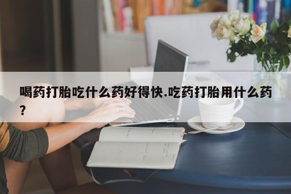 网上卖打胎药的微信号喝药打胎吃什么药好得快.吃药打胎用什么药？