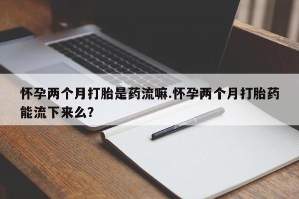 网上卖打胎药的微信号怀孕两个月打胎是药流嘛.怀孕两个月打胎药能流下来么？