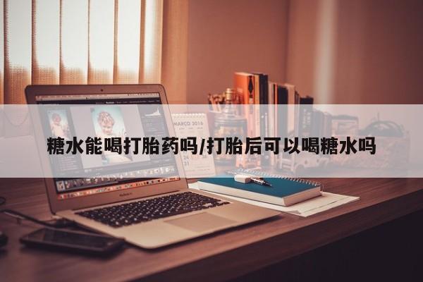 网上卖打胎药的微信号糖水能喝打胎药吗/打胎后可以喝糖水吗