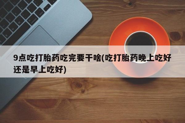 网上卖打胎药的微信号9点吃打胎药吃完要干啥(吃打胎药晚上吃好还是早上吃好)