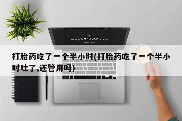 网上卖打胎药的微信号打胎药吃了一个半小时(打胎药吃了一个半小时吐了,还管用吗)