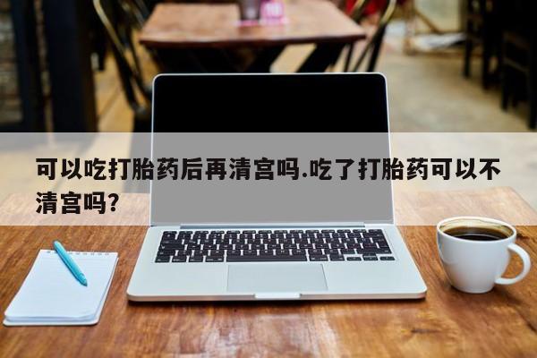 网上卖打胎药的微信号可以吃打胎药后再清宫吗.吃了打胎药可以不清宫吗？