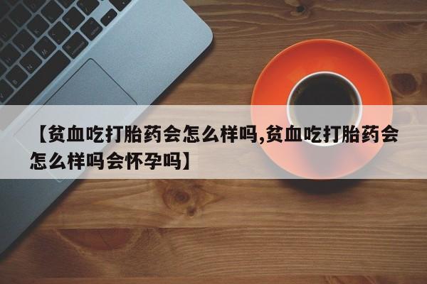 网上卖打胎药的微信号【贫血吃打胎药会怎么样吗,贫血吃打胎药会怎么样吗会怀孕吗】
