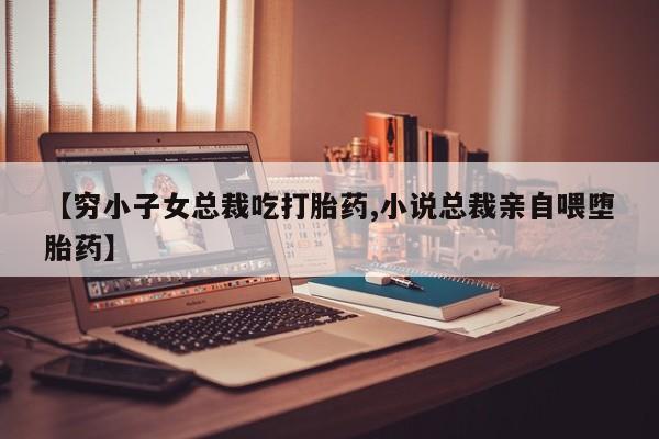 网上卖打胎药的微信号【穷小子女总裁吃打胎药,小说总裁亲自喂堕胎药】
