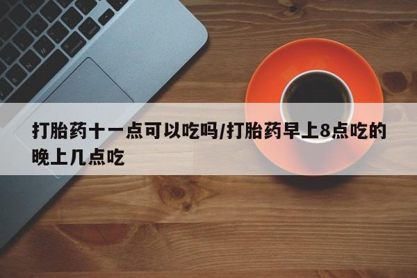 网上卖打胎药的微信号打胎药十一点可以吃吗/打胎药早上8点吃的晚上几点吃