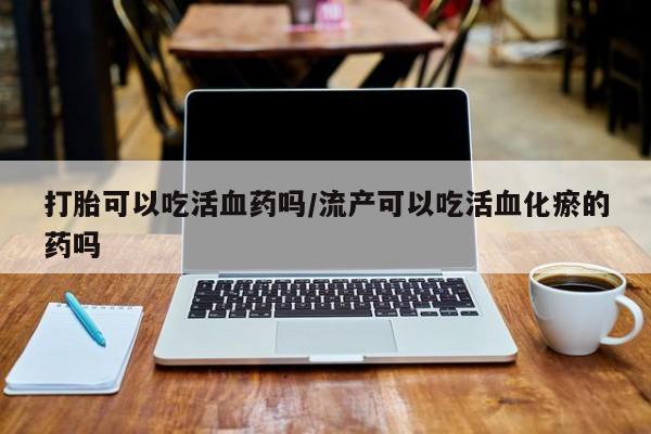 网上卖打胎药的微信号打胎可以吃活血药吗/流产可以吃活血化瘀的药吗