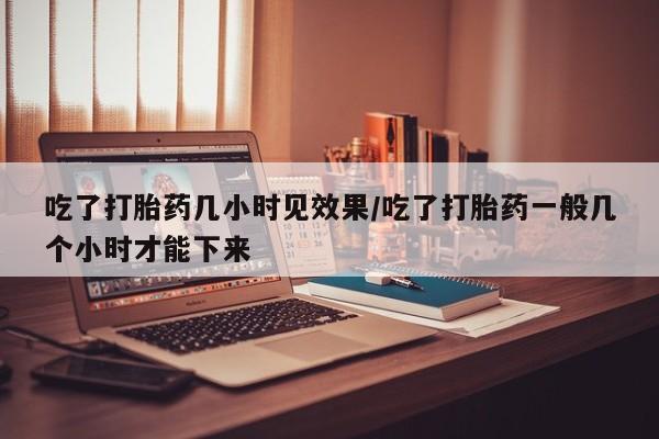 网上卖打胎药的微信号吃了打胎药几小时见效果/吃了打胎药一般几个小时才能下来